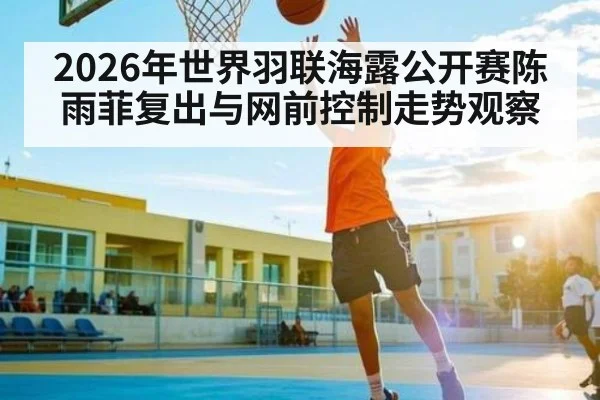 2026年世界羽联海露公开赛陈雨菲复出与网前控制走势观察